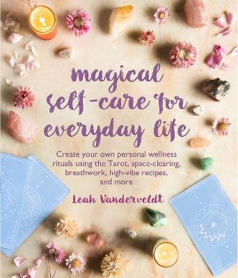 Magical Self-Care for Everyday Life: Create Your Own Personal Wellness Rituals Using the Tarot, Space-Clearing, Breath Work, High-Vibe Recipes, and More - Leah Vanderveldt - cover