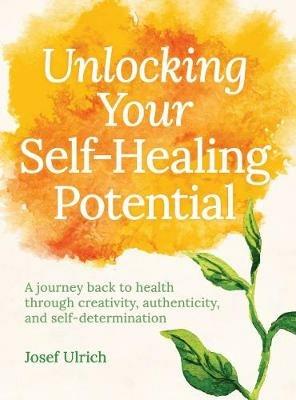 Unlocking Your Self-Healing Potential: A Journey Back to Health Through Creativity, Authenticity and Self-determination - Josef Ulrich - cover