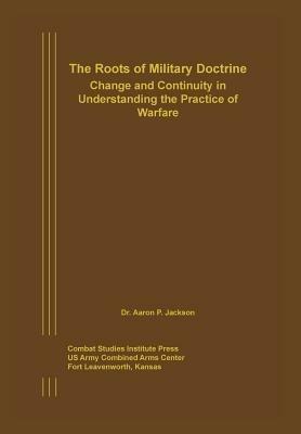 The Roots of Military Doctrine: Change and Continuity in Understanding the Practice of Warfare - Aaron P Jackson,Combat Studies Institute Press - cover