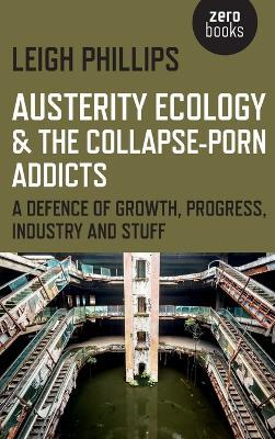 Austerity Ecology & the Collapse-porn Addicts - A defence of growth, progress, industry and stuff - Leigh Phillips - cover