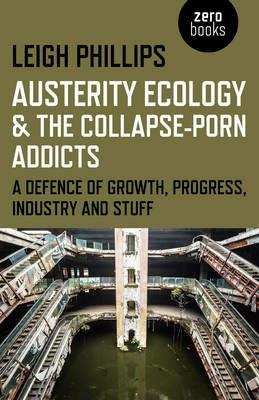 Austerity Ecology & the Collapse-porn Addicts - A defence of growth, progress, industry and stuff - Leigh Phillips - cover