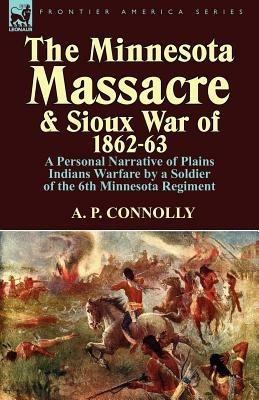 The Minnesota Massacre and Sioux War of 1862-63: A Personal Narrative of Plains Indians Warfare by a Soldier of the 6th Minnesota Regiment - A P Connolly - cover