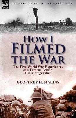 How I Filmed the War: the First World War Experiences of a Famous British Cinematographer - Geoffrey H Malins - cover