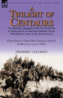 A Twilight of Centaurs: The Opening Campaigns of the First World War as Witnessed by an American Volunteer Driver with British Cavalry on the - Frederic Coleman - cover