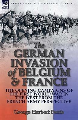 The German Invasion of Belgium & France: The Opening Campaigns of the First World War in the West from the French Army Perspective - George Herbert Perris - cover