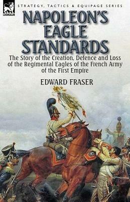 Napoleon's Eagle Standards: the Story of the Creation, Defence and Loss of the Regimental Eagles - Edward Fraser - cover
