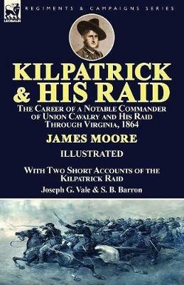 Kilpatrick and His Raid: the Career of a Notable Commander of Union Cavalry and His Raid Through Virginia, 1864, With Two Short Accounts of the Kilpatrick Raid - James Moore,Joseph G Vale,S B Barron - cover