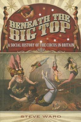 Beneath the Big Top: A Social History of the Circus in Britain - Steve Ward - cover