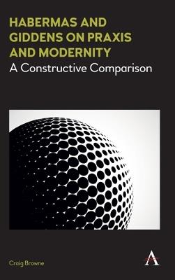 Habermas and Giddens on Praxis and Modernity: A Constructive Comparison - Craig Browne - cover