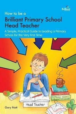 How to be a Brilliant Primary School Head Teacher: A simple. practical guide to leading a primary school for the very first time - Gary Nott - cover