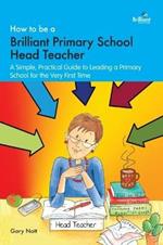 How to be a Brilliant Primary School Head Teacher: A simple. practical guide to leading a primary school for the very first time