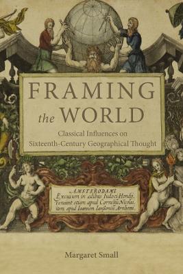 Framing the World: Classical Influences on Sixteenth-Century Geographical Thought - Margaret Small - cover