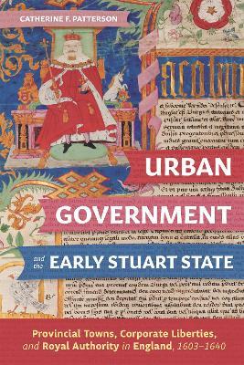 Urban Government and the Early Stuart State: Provincial Towns, Corporate Liberties, and Royal Authority in England, 1603-1640 - Catherine Patterson - cover