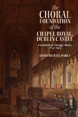 The Choral Foundation of the Chapel Royal, Dublin Castle: Constitution, Liturgy, Music, 1814-1922 - David Michael O’Shea - cover