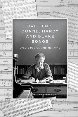 Britten’s Donne, Hardy and Blake Songs: Cyclic Design and Meaning - Gordon Cameron Sly - cover