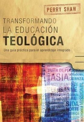 Transformando la educacion teologica: Una guia practica para el aprendizaje integrado - Perry Shaw - cover