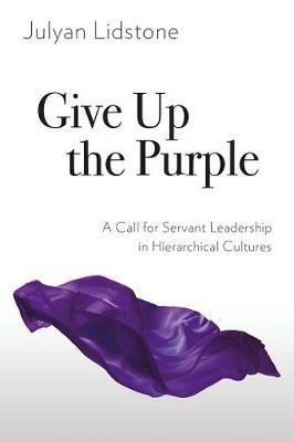 Give Up the Purple: A Call for Servant Leadership in Hierarchical Cultures - Julyan Lidstone - cover