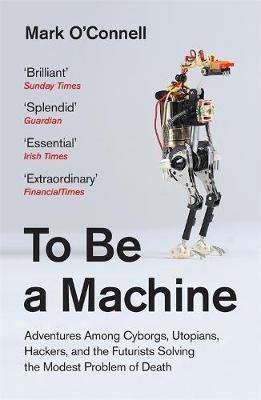 To Be a Machine: Adventures Among Cyborgs, Utopians, Hackers, and the Futurists Solving the Modest Problem of Death - Mark O'Connell - cover