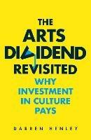The Arts Dividend Revisited: Why Investment in Culture Pays - Darren Henley - cover