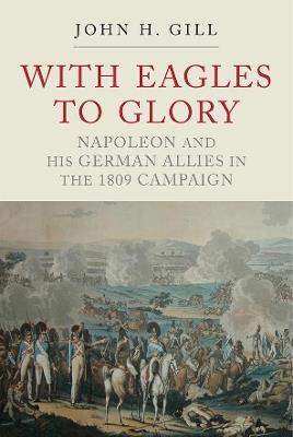 With Eagles to Glory: Napoleon and his German Allies in the 1809 Campaign - Gill, John H - cover