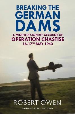 Breaking the German Dams: A Minute-By-Minute Account of Operation Chastise, May 1943 - Dr Robert Owen - cover
