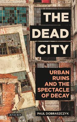 The Dead City: Urban Ruins and the Spectacle of Decay - Paul Dobraszczyk - cover