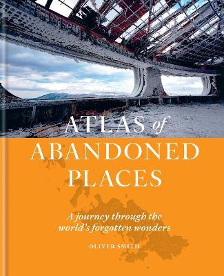The Atlas of Abandoned Places: A journey through the world's forgotten wonders - Oliver Smith - cover