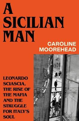 A Sicilian Man: Leonardo Sciascia, the Rise of the Mafia and the Struggle for Italy’s Soul - Caroline Moorehead - cover