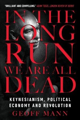 In the Long Run We Are All Dead: Keynesianism, Political Economy, and Revolution - Geoff Mann - cover