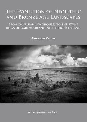 The Evolution of Neolithic and Bronze Age Landscapes: from Danubian Longhouses to the Stone Rows of Dartmoor and Northern Scotland - Alex Carnes - cover