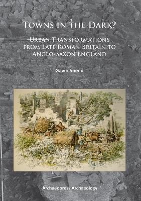 Towns in the Dark: Urban Transformations from Late Roman Britain to Anglo-Saxon England - Gavin Speed - cover