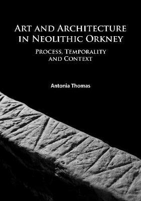 Art and Architecture in Neolithic Orkney: Process, Temporality and Context - Antonia Thomas - cover