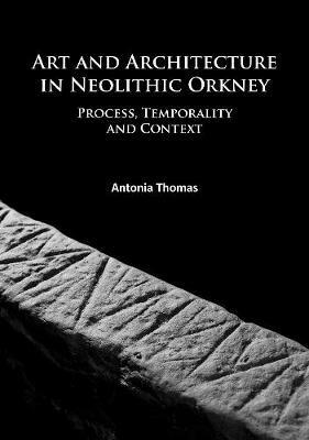 Art and Architecture in Neolithic Orkney: Process, Temporality and Context - Antonia Thomas - cover