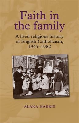 Faith in the Family: A Lived Religious History of English Catholicism, 1945-82 - Alana Harris - cover