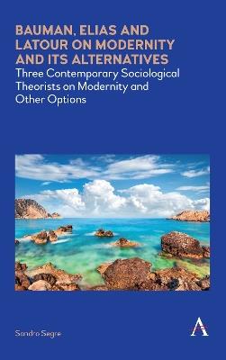 Bauman, Elias and Latour on Modernity and Its Alternatives: Three Contemporary Sociological Theorists on Modernity and Other Options - Sandro Segre - cover