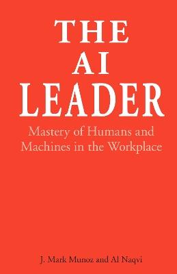 The AI Leader: Mastery of Humans and Machines in the Workplace - J. Mark Munoz,Al Naqvi - cover