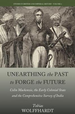 Unearthing the Past to Forge the Future: Colin Mackenzie, the Early Colonial State, and the Comprehensive Survey of India - Tobias Wolffhardt - cover