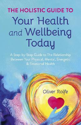 Holistic Guide To Your Health & Wellbeing Today, The: A Step-By-Step Guide To The Relationship Between Your Physical, Mental, Energetic & Emotional Health - Oliver Rolfe - cover