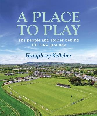 A Place to Play: The People and Stories Behind 101 GAA Grounds - Humphrey Kelleher - cover