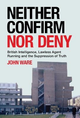 Neither Confirm Nor Deny: British Intelligence, Lawless Agent Running and the Suppression of Truth - John Ware - cover