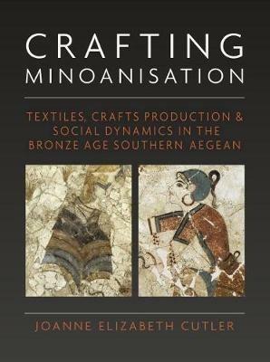 Crafting Minoanisation: Textiles, Crafts Production and Social Dynamics in the Bronze Age southern Aegean - Joanne Elizabeth Cutler - cover