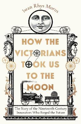 How the Victorians Took Us to the Moon: The Story of the Nineteenth-Century Innovators Who Forged the Future - Iwan Rhys Morus - cover