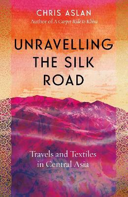 Unravelling the Silk Road: Travels and Textiles in Central Asia - Chris Aslan - cover
