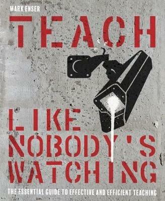 Teach Like Nobody's Watching: The essential guide to effective and efficient teaching - Mark Enser - cover
