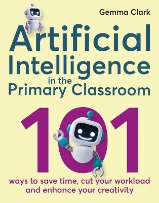 Artificial Intelligence in the Primary Classroom: 101 ways to save time, cut your workload and enhance your creativity - Gemma Clark - cover