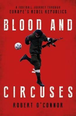 Blood and Circuses: Football and the Fight for Europe's Rebel Republics - Rob O'Connor - cover