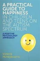 A Practical Guide to Happiness in Children and Teens on the Autism Spectrum: A Positive Psychology Approach - Victoria Honeybourne - cover