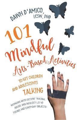 101 Mindful Arts-Based Activities to Get Children and Adolescents Talking: Working with Severe Trauma, Abuse and Neglect Using Found and Everyday Objects - Dawn D'Amico - cover