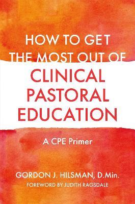 How to Get the Most Out of Clinical Pastoral Education: A CPE Primer - Gordon J. Hilsman, D.Min - cover