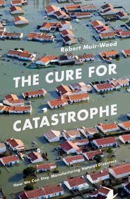 The Cure for Catastrophe: How We Can Stop Manufacturing Natural Disasters - Robert Muir-Wood - cover